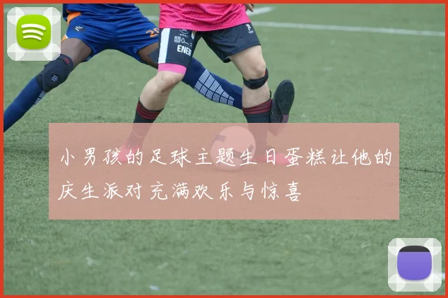 小男孩的足球主题生日蛋糕让他的庆生派对充满欢乐与惊喜