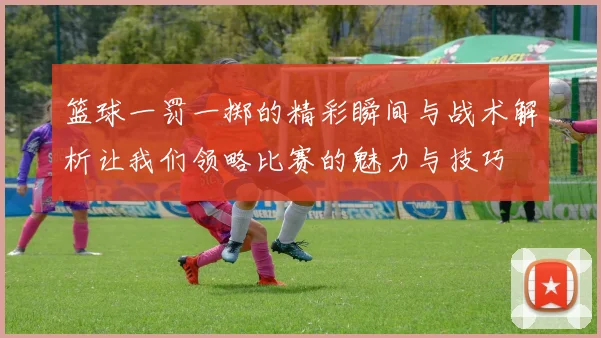 篮球一罚一掷的精彩瞬间与战术解析让我们领略比赛的魅力与技巧