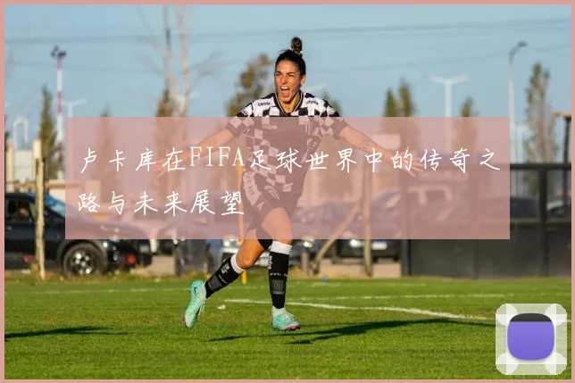 卢卡库在FIFA足球世界中的传奇之路与未来展望