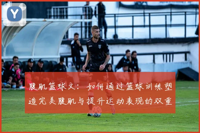 腹肌篮球文：如何通过篮球训练塑造完美腹肌与提升运动表现的双重目标