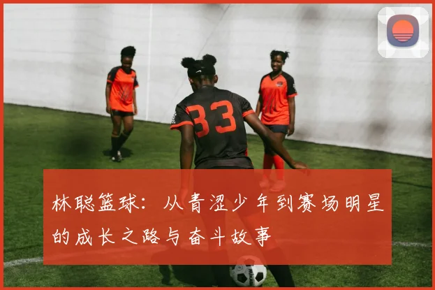 林聪篮球：从青涩少年到赛场明星的成长之路与奋斗故事