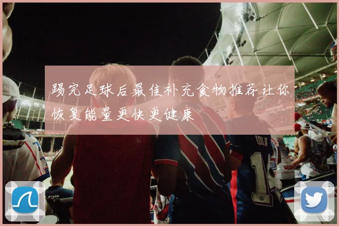 踢完足球后最佳补充食物推荐让你恢复能量更快更健康