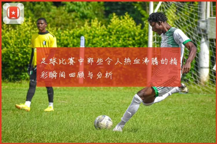 足球比赛中那些令人热血沸腾的精彩瞬间回顾与分析