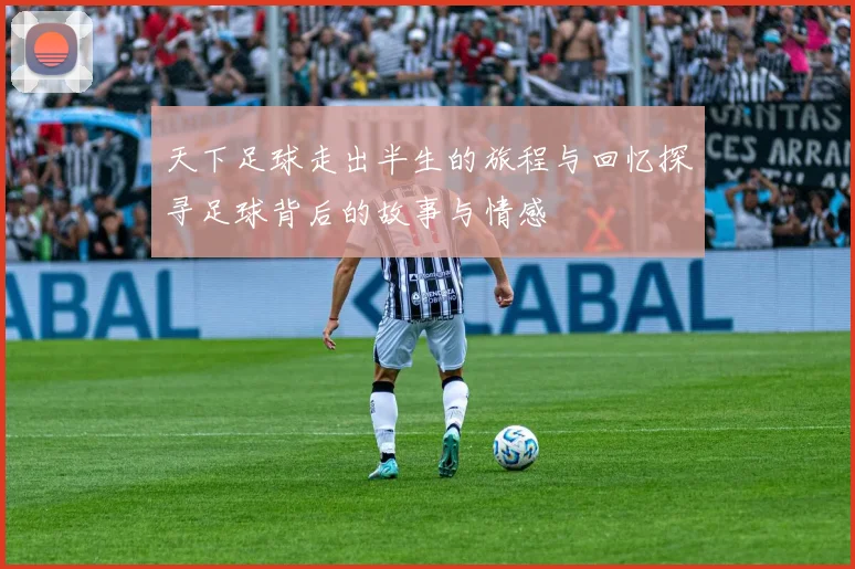 天下足球走出半生的旅程与回忆探寻足球背后的故事与情感