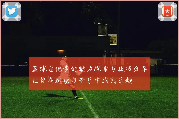 篮球吉他步的魅力探索与技巧分享让你在运动与音乐中找到乐趣
