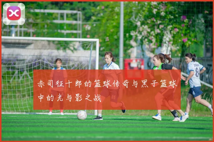 赤司征十郎的篮球传奇与黑子篮球中的光与影之战