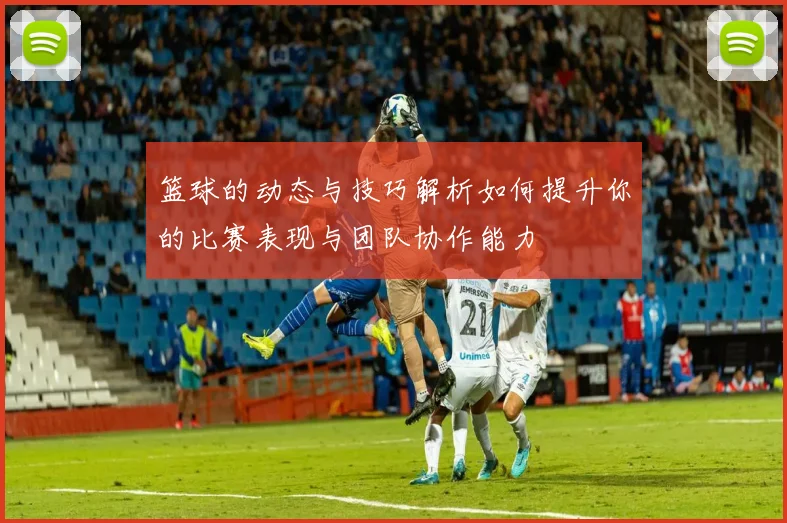 篮球的动态与技巧解析如何提升你的比赛表现与团队协作能力